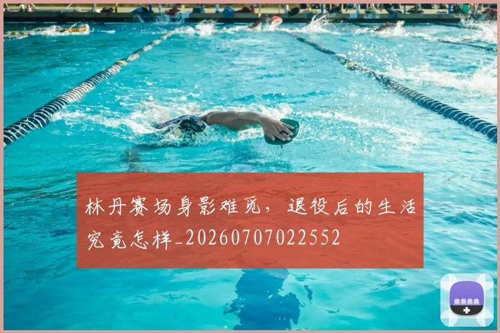 林丹赛场身影难觅，退役后的生活究竟怎样_20260707022552