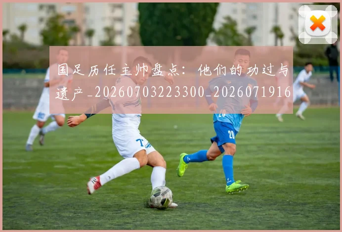 国足历任主帅盘点：他们的功过与遗产_20260703223300_20260719162559