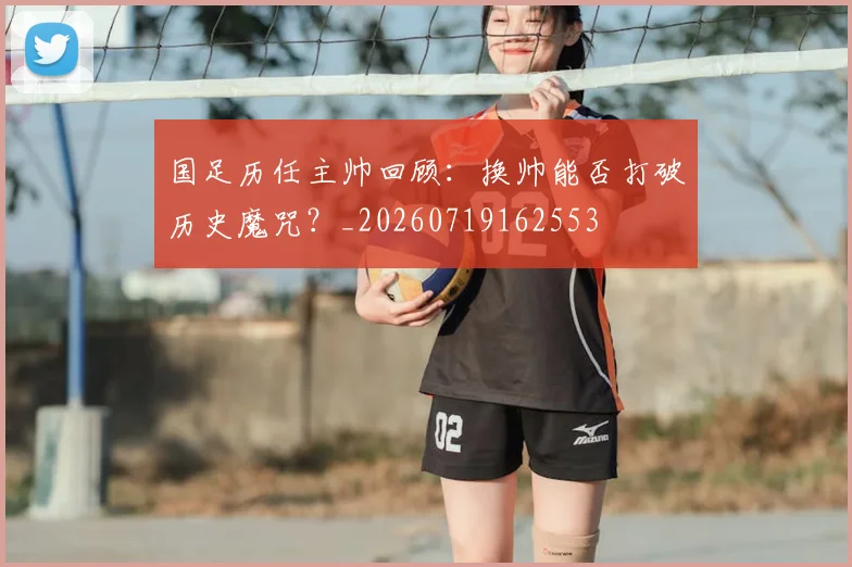 国足历任主帅回顾:换帅能否打破历史魔咒?_20260719162553