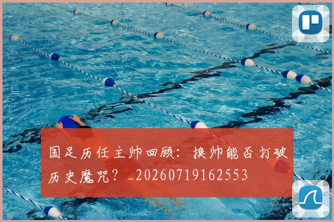 国足历任主帅回顾：换帅能否打破历史魔咒？_20260719162553