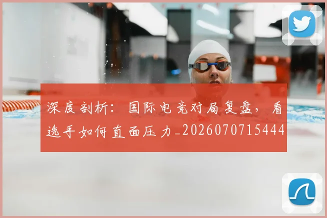深度剖析:国际电竞对局复盘,看选手如何直面压力_20260707154443_20260801203218