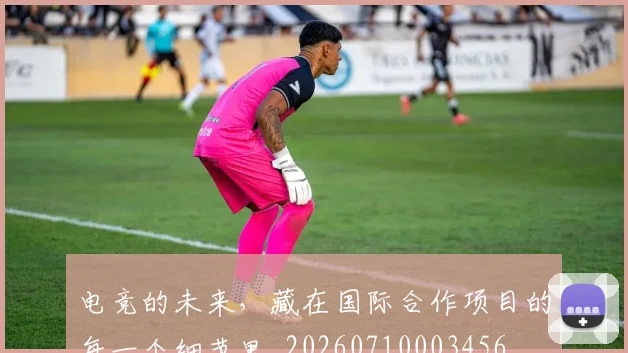 电竞的未来，藏在国际合作项目的每一个细节里_20260710003456