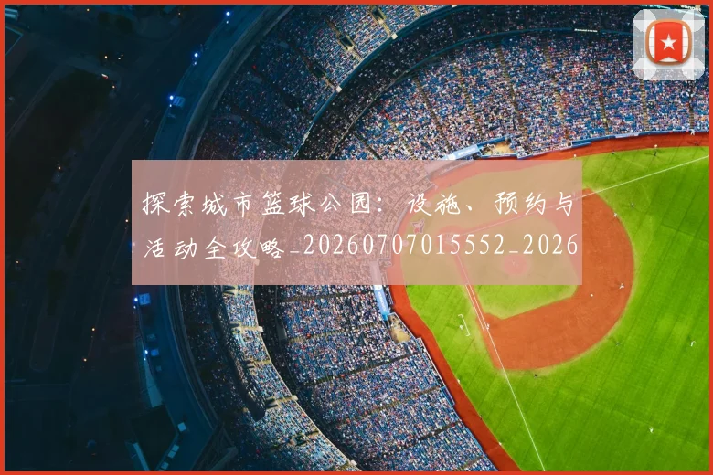 探索城市篮球公园：设施、预约与活动全攻略_20260707015552_20260723183858