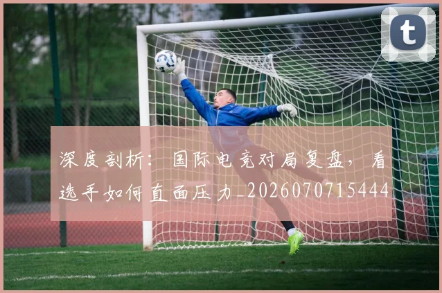 深度剖析:国际电竞对局复盘,看选手如何直面压力_20260707154443_20260801203218
