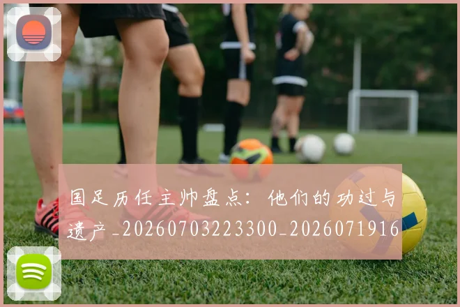 国足历任主帅盘点：他们的功过与遗产_20260703223300_20260719162559