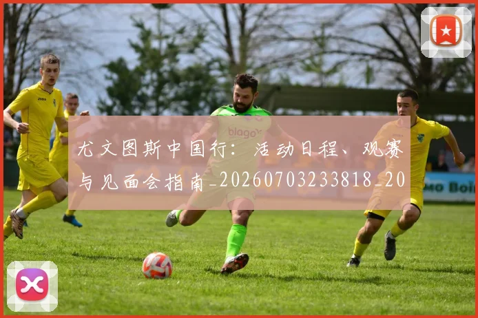 尤文图斯中国行:活动日程、观赛与见面会指南_20260703233818_20260722151134